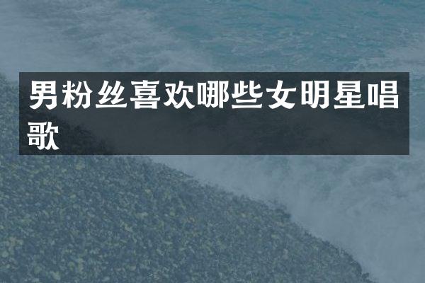 男粉丝喜欢哪些女明星唱歌