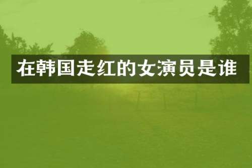在韩国走红的女演员是谁
