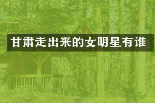 甘肃走出来的女明星有谁
