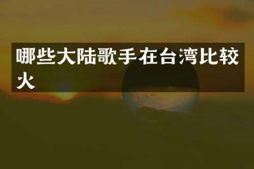 哪些大陆歌手在台湾比较火