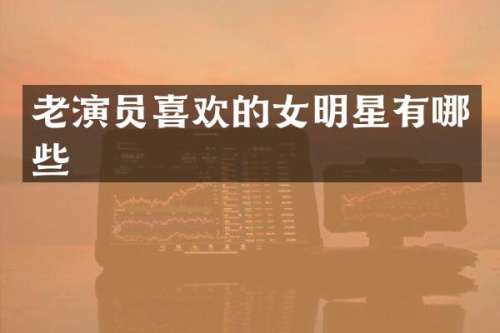 老演员喜欢的女明星有哪些