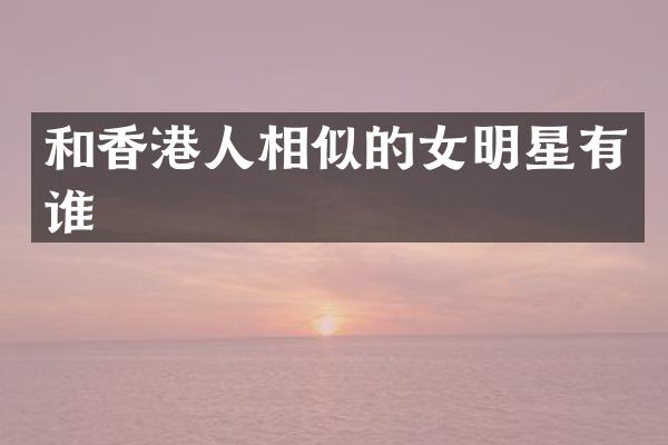 和香港人相似的女明星有谁
