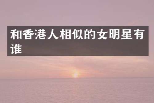 和香港人相似的女明星有谁