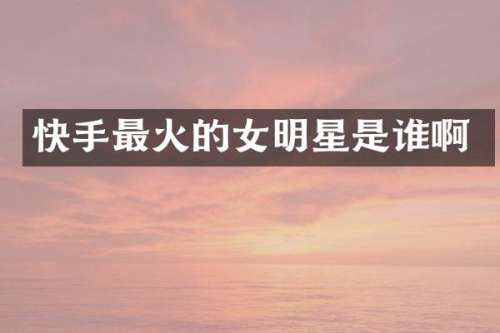 快手最火的女明星是谁啊