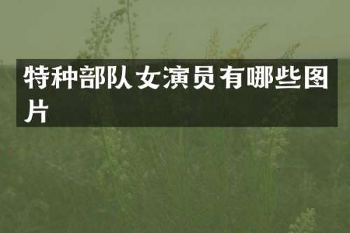 特种部队女演员有哪些图片