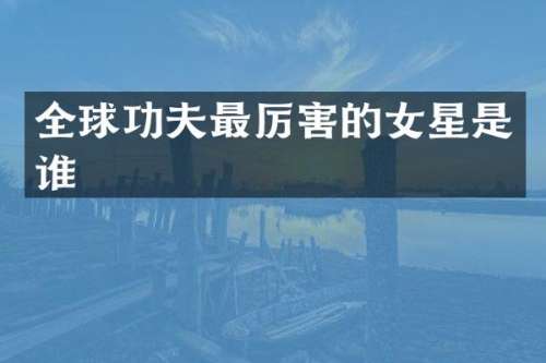 全球功夫最厉害的女星是谁