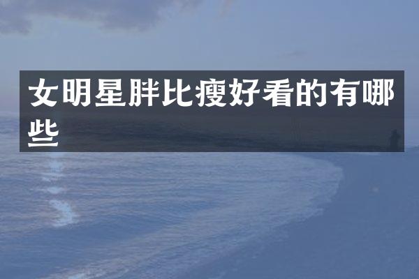 女明星胖比瘦好看的有哪些