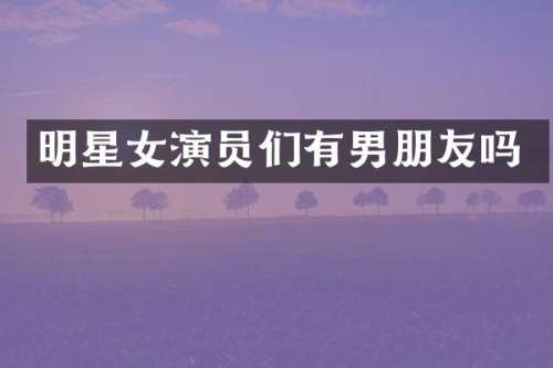 明星女演员们有男朋友吗
