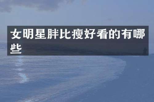 女明星胖比瘦好看的有哪些