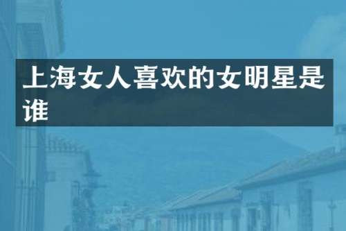 上海女人喜欢的女明星是谁