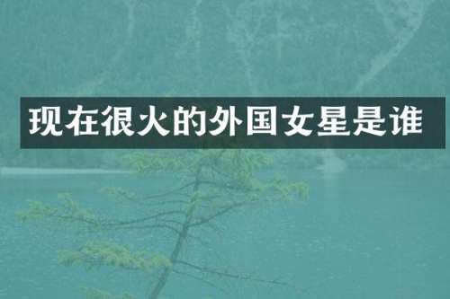 现在很火的外国女星是谁