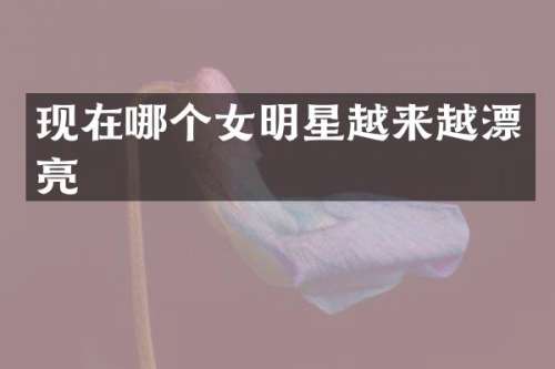 现在哪个女明星越来越漂亮