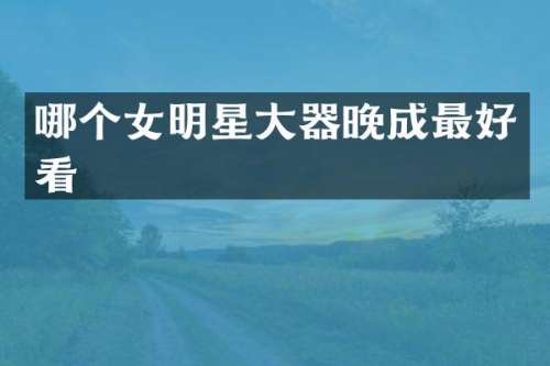 哪个女明星大器晚成最好看