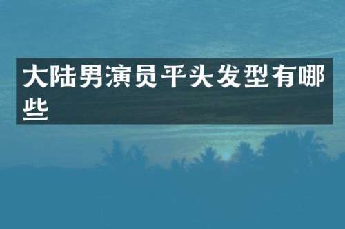 大陆男演员平头发型有哪些