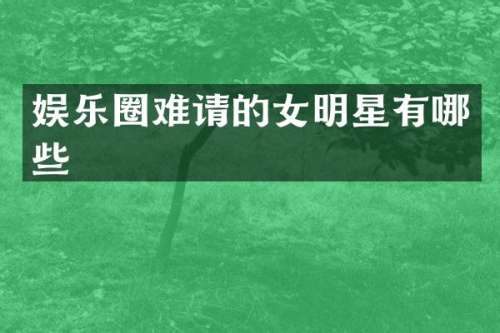 娱乐圈难请的女明星有哪些