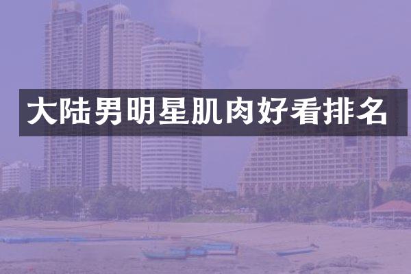 大陆男明星肌肉好看排名