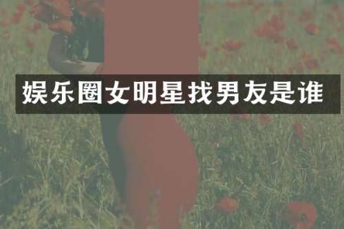 娱乐圈女明星找男友是谁