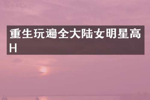 重生玩遍全大陆女明星高H