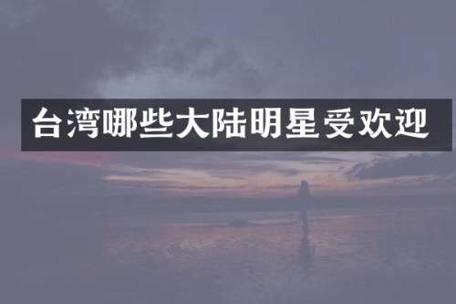 台湾哪些大陆明星受欢迎