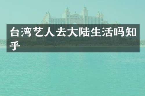 台湾艺人去大陆生活吗知乎