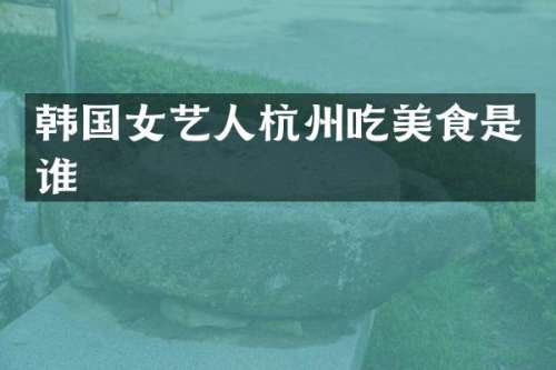 韩国女艺人杭州吃美食是谁