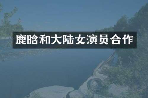 鹿晗和大陆女演员合作