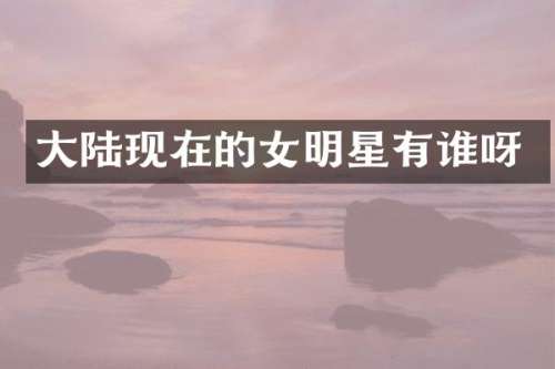 大陆现在的女明星有谁呀