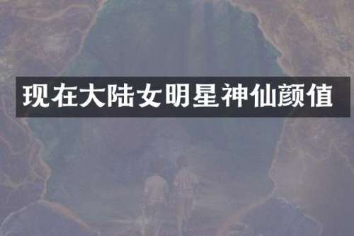 现在大陆女明星神仙颜值