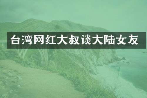 台湾网红大叔谈大陆女友