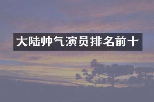 大陆帅气演员排名前十
