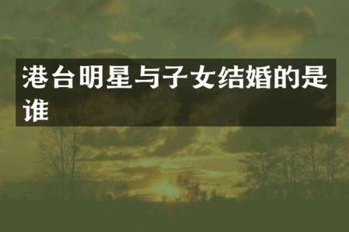 港台明星与子女结婚的是谁