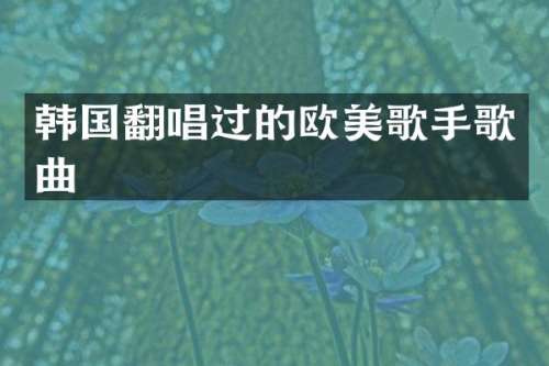 韩国翻唱过的欧美歌手歌曲