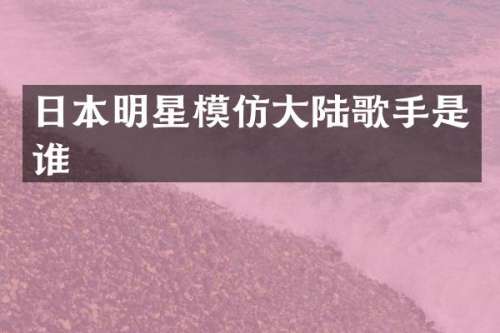 日本明星模仿大陆歌手是谁