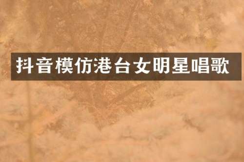 抖音模仿港台女明星唱歌