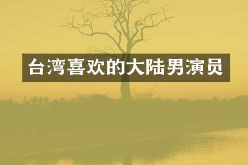 台湾喜欢的大陆男演员