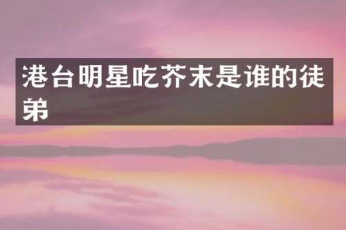 港台明星吃芥末是谁的徒弟