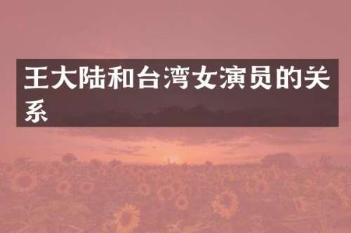 王大陆和台湾女演员的关系