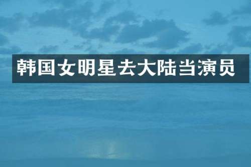韩国女明星去大陆当演员