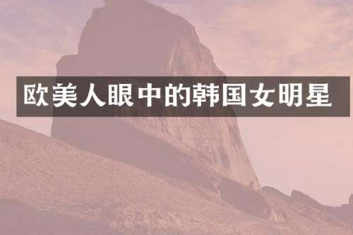 欧美人眼中的韩国女明星