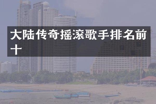 大陆传奇摇滚歌手排名前十