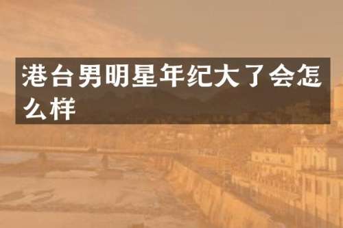 港台男明星年纪大了会怎么样