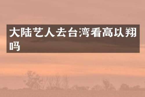 大陆艺人去台湾看高以翔吗