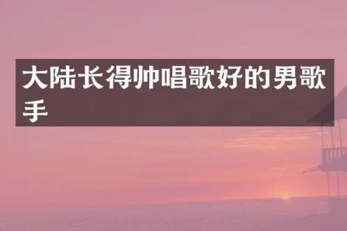 大陆长得帅唱歌好的男歌手