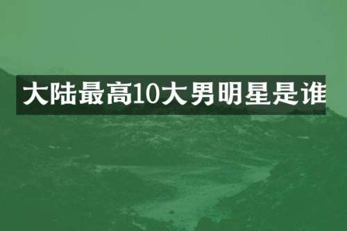 大陆最高10大男明星是谁