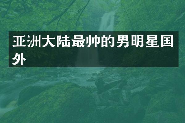 亚洲大陆最帅的男明星国外