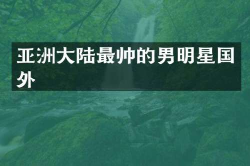 亚洲大陆最帅的男明星国外