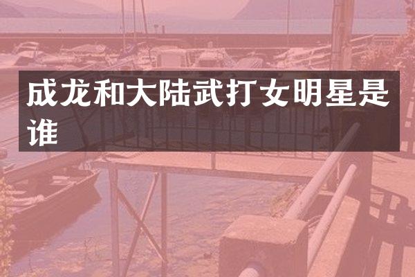 成龙和大陆武打女明星是谁