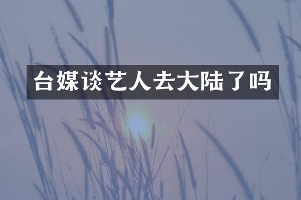 台媒谈艺人去大陆了吗