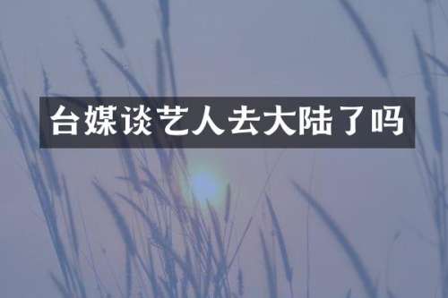 台媒谈艺人去大陆了吗