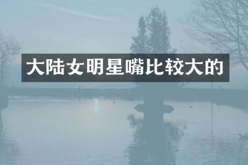 大陆女明星嘴比较大的